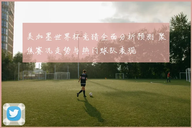 美加墨世界杯竞猜全面分析预测 聚焦赛况走势与热门球队表现