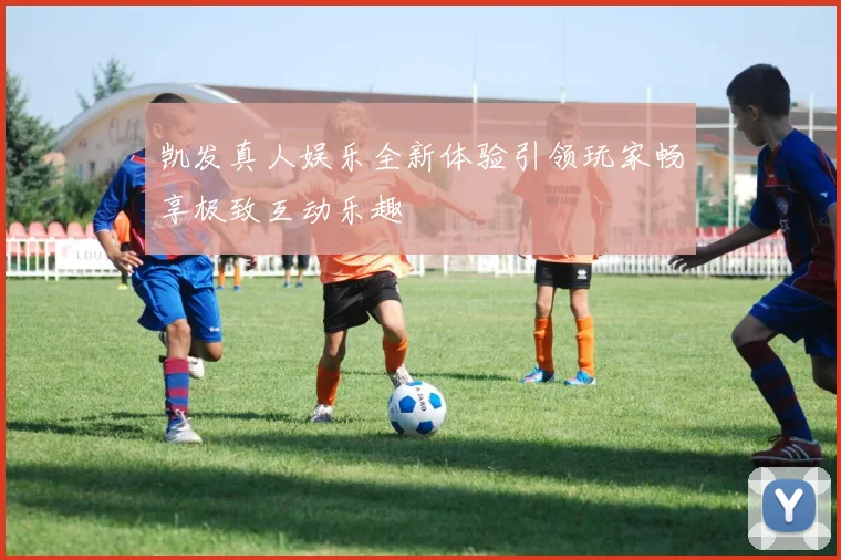 凯发真人娱乐全新体验引领玩家畅享极致互动乐趣