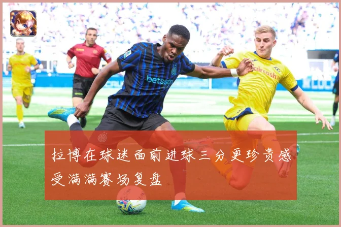拉博在球迷面前进球三分更珍贵感受满满赛场复盘
