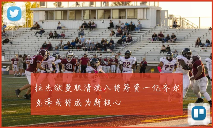 拉杰欲曼联清洗八将筹资一亿齐尔克泽或将成为新核心