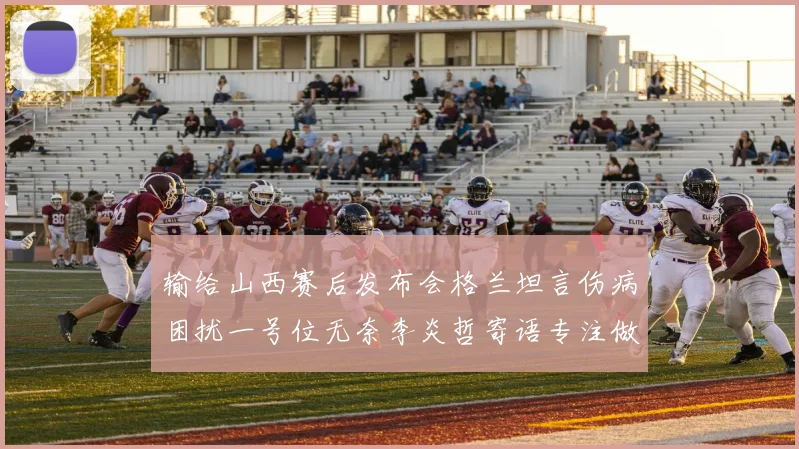 输给山西赛后发布会格兰坦言伤病困扰一号位无奈李炎哲寄语专注做好自己力争反弹