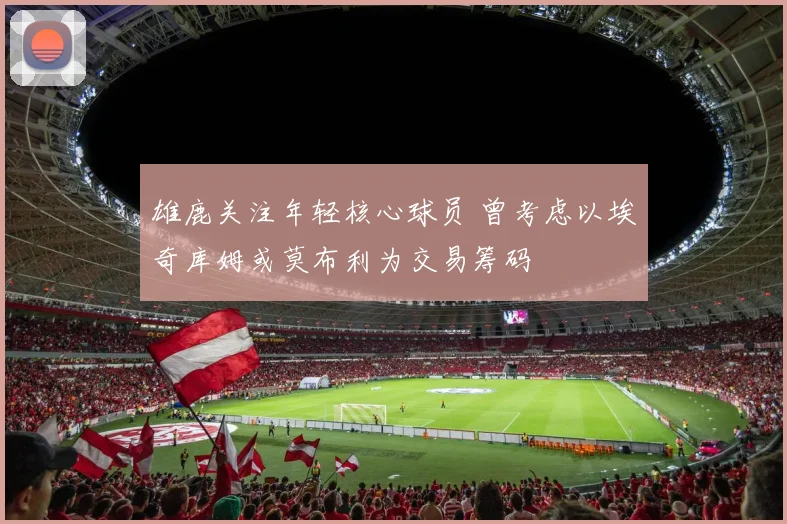 雄鹿关注年轻核心球员 曾考虑以埃奇库姆或莫布利为交易筹码