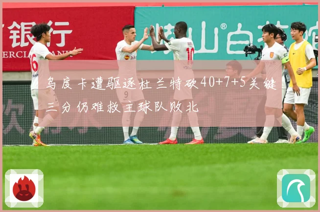 乌度卡遭驱逐杜兰特砍40+7+5关键三分仍难救主球队败北