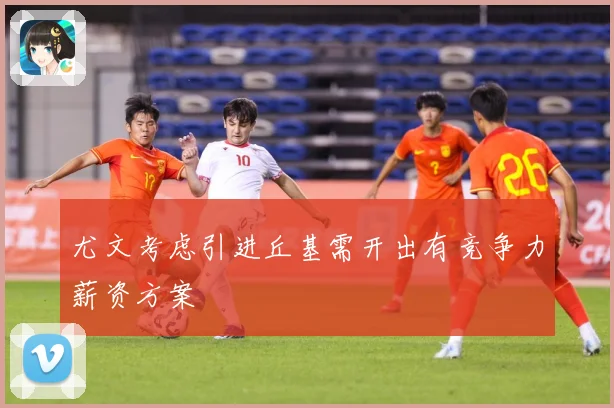 尤文考虑引进丘基需开出有竞争力薪资方案